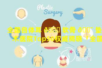 全国自体耳 🍁 软骨 🐯 垫鼻术医院Top50权威揭晓「全国自体耳软骨垫鼻术医院top50权威揭晓」